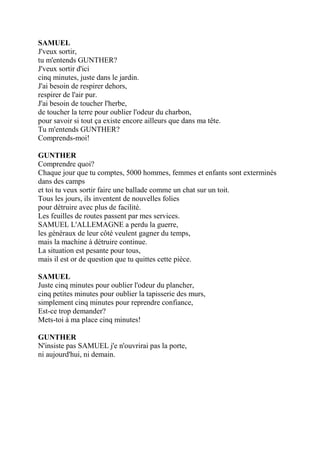 SAMUEL
J'veux sortir,
tu m'entends GUNTHER?
J'veux sortir d'ici
cinq minutes, juste dans le jardin.
J'ai besoin de respirer dehors,
respirer de l'air pur.
J'ai besoin de toucher l'herbe,
de toucher la terre pour oublier l'odeur du charbon,
pour savoir si tout ça existe encore ailleurs que dans ma tête.
Tu m'entends GUNTHER?
Comprends-moi!
GUNTHER
Comprendre quoi?
Chaque jour que tu comptes, 5000 hommes, femmes et enfants sont exterminés
dans des camps
et toi tu veux sortir faire une ballade comme un chat sur un toit.
Tous les jours, ils inventent de nouvelles folies
pour détruire avec plus de facilité.
Les feuilles de routes passent par mes services.
SAMUEL L'ALLEMAGNE a perdu la guerre,
les généraux de leur côté veulent gagner du temps,
mais la machine à détruire continue.
La situation est pesante pour tous,
mais il est or de question que tu quittes cette pièce.
SAMUEL
Juste cinq minutes pour oublier l'odeur du plancher,
cinq petites minutes pour oublier la tapisserie des murs,
simplement cinq minutes pour reprendre confiance,
Est-ce trop demander?
Mets-toi à ma place cinq minutes!
GUNTHER
N'insiste pas SAMUEL j'e n'ouvrirai pas la porte,
ni aujourd'hui, ni demain.
 