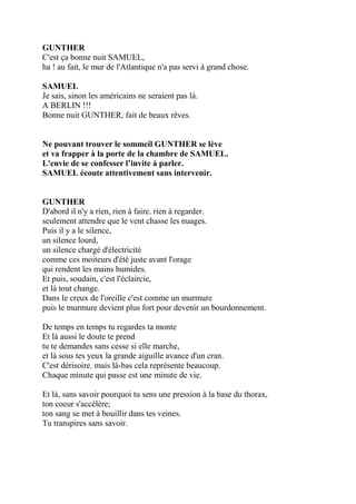 GUNTHER
C'est ça bonne nuit SAMUEL,
ha ! au fait, le mur de l'Atlantique n'a pas servi à grand chose.
SAMUEL
Je sais, sinon les américains ne seraient pas là.
A BERLIN !!!
Bonne nuit GUNTHER, fait de beaux rêves.
Ne pouvant trouver le sommeil GUNTHER se lève
et va frapper à la porte de la chambre de SAMUEL.
L'envie de se confesser l’invite à parler.
SAMUEL écoute attentivement sans intervenir.
GUNTHER
D'abord il n'y a rien, rien à faire. rien à regarder.
seulement attendre que le vent chasse les nuages.
Puis il y a le silence,
un silence lourd,
un silence chargé d'électricité
comme ces moiteurs d'été juste avant l'orage
qui rendent les mains humides.
Et puis, soudain, c'est l'éclaircie,
et là tout change.
Dans le creux de l'oreille c'est comme un murmure
puis le murmure devient plus fort pour devenir un bourdonnement.
De temps en temps tu regardes ta monte
Et là aussi le doute te prend
tu te demandes sans cesse si elle marche,
et là sous tes yeux la grande aiguille avance d'un cran.
C'est dérisoire. mais là-bas cela représente beaucoup.
Chaque minute qui passe est une minute de vie.
Et là, sans savoir pourquoi tu sens une pression à la base du thorax,
ton coeur s'accélère;
ton sang se met à bouillir dans tes veines.
Tu transpires sans savoir.
 