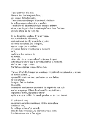 Tu ne contrôles plus rien.
Dans ta tête, des images défilent,
des images de toutes sortes.
Tu ne cherches même pas à les retenir. d'ailleurs
tu ne le peux pas, même si tu le voulais.
Tu sais que là, devant toi quelque chose se prépare
et tes yeux fatigués cherchent désespérément dans l'horizon
quelque chose qui ne vient pas.
Et là. devant toi. soudain, il y a un visage,
ton esprit cherche à le retenir,
mais autour de toi, il y a une telle pression
une telle inquiétude, une telle peur,
que ce visage que tu m'aimes
s'évanouit dans le brouillard de ta mémoire
et là,
seulement à ce moment là,
tu pleures.
Alors très vite tu comprends qu'en fermant les yeux
cette image d'amour que tu as vu reviendra à ta mémoire,
et c'est tout ce qui compte.
Car là-bas, à part ce visage, il n'y a rien.
Tu vois SAMUEL lorsque les soldats des premières lignes attendent le signal,
eh bien ils sont là ...,
agenouillés contre un mur, terrés dans un trou d'obus,
le fusil chargé,
le regard fixé sur horizon.
Ils sont là,
comme des marionnettes endormies ils ne peuvent rien voir
car les images qui défient dons leurs têtes sont si fortes,
si pleines d'espoir, si pleines d'amour
qu'ils se sentent oubliés du monde pendant un les court instant.
Et puis tout à coup
un vrombissement assourdissant pénètre atmosphère
il vient de loin,
le voilà qui arrive, c'est un tank,
mais toi tu ne le vois pas, tu cherches d'où ça vient.
Les hommes de tête te font signe
 