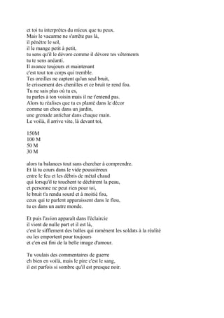 et toi tu interprètes du mieux que tu peux.
Mais le vacarme ne s'arrête pas là,
il pénètre le sol,
il le mange petit à petit,
tu sens qu'il le dévore comme il dévore tes vêtements
tu te sens anéanti.
Il avance toujours et maintenant
c'est tout ton corps qui tremble.
Tes oreilles ne captent qu'un seul bruit,
le crissement des chenilles et ce bruit te rend fou.
Tu ne sais plus où tu es,
tu parles à ton voisin mais il ne t'entend pas.
Alors tu réalises que tu es planté dans le décor
comme un chou dans un jardin,
une grenade antichar dans chaque main.
Le voilà, il arrive vite, là devant toi,
150M
100 M
50 M
30 M
alors tu balances tout sans chercher à comprendre.
Et là tu cours dans le vide poussiéreux
entre le feu et les débris de métal chaud
qui lorsqu'il te touchent te déchirent la peau,
et personne ne peut rien pour toi,
le bruit t'a rendu sourd et à moitié fou,
ceux qui te parlent apparaissent dans le flou,
tu es dans un autre monde.
Et puis l'avion apparaît dans l'éclaircie
il vient de nulle part et il est là,
c'est le sifflement des balles qui ramènent les soldats à la réalité
ou les emportent pour toujours
et c'en est fini de la belle image d'amour.
Tu voulais des commentaires de guerre
eh bien en voilà, mais le pire c'est le sang,
il est parfois si sombre qu'il est presque noir.
 