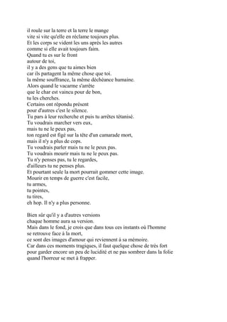 il roule sur la terre et la terre le mange
vite si vite qu'elle en réclame toujours plus.
Et les corps se vident les uns après les autres
comme si elle avait toujours faim.
Quand tu es sur le front
autour de toi,
il y a des gens que tu aimes bien
car ils partagent la même chose que toi.
la même souffrance, la même déchéance humaine.
Alors quand le vacarme s'arrête
que le char est vaincu pour de bon,
tu les cherches.
Certains ont répondu présent
pour d'autres c'est le silence.
Tu pars à leur recherche et puis tu arrêtes tétanisé.
Tu voudrais marcher vers eux,
mais tu ne le peux pas,
ton regard est figé sur la tête d'un camarade mort,
mais il n'y a plus de cops.
Tu voudrais parler mais tu ne le peux pas.
Tu voudrais mourir mais tu ne le peux pas.
Tu n'y penses pas, tu le regardes,
d'ailleurs tu ne penses plus.
Et pourtant seule la mort pourrait gommer cette image.
Mourir en temps de guerre c'est facile,
tu armes,
tu pointes,
tu tires,
eh hop. Il n'y a plus personne.
Bien sûr qu'il y a d'autres versions
chaque homme aura sa version.
Mais dans le fond, je crois que dans tous ces instants où l'homme
se retrouve face à la mort,
ce sont des images d'amour qui reviennent à sa mémoire.
Car dans ces moments tragiques, il faut quelque chose de très fort
pour garder encore un peu de lucidité et ne pas sombrer dans la folie
quand l'horreur se met à frapper.
 