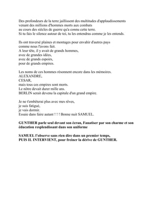 Des profondeurs de la terre jaillissent des multitudes d'applaudissements
venant des millions d'hommes morts aux combats
au cours des siècles de guerre qu'a connu cette terre.
Si tu fais le silence autour de toi, tu les entendras comme je les entends.
Ils ont traversé plaines et montages pour envahir d'autres pays
comme nous l'avons fait.
A leur tête, il y avait de grands hommes,
avec de grandes idées,
avec de grands espoirs,
pour de grands empires.
Les noms de ces hommes résonnent encore dans les mémoires.
ALEXANDRE,
CESAR,
mais tous ces empires sont morts.
Le nôtre devait durer mille ans.
BERLIN serait devenu la capitale d'un grand empire.
Je ne t'embêterai plus avec mes rêves,
je suis fatigué,
je vais dormir.
Essaie dans faire autant ! ! ! Bonne nuit SAMUEL.
GUNTHER parle seul devant son écran, Fanatiser par son charme et son
éducation resplendissant dans son uniforme
SAMUEL l’observe sans rien dire dans un premier temps,
PUIS IL INTERVIENT, pour freiner la dérive de GUNTHER.
 