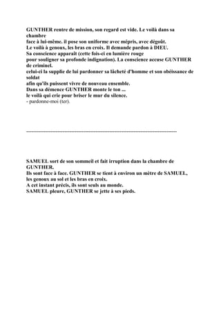 GUNTHER rentre de mission, son regard est vide. Le voilà dans sa
chambre
face à lui-même. il pose son uniforme avec mépris, avec dégoût.
Le voilà à genoux, les bras en croix. Il demande pardon à DIEU.
Sa conscience apparaît (cette fois-ci en lumière rouge
pour souligner sa profonde indignation). La conscience accuse GUNTHER
de criminel.
celui-ci la supplie de lui pardonner sa lâcheté d'homme et son obéissance de
soldat
afin qu'ils puissent vivre de nouveau ensemble.
Dans sa démence GUNTHER monte le ton ...
le voilà qui crie pour briser le mur du silence.
- pardonne-moi (ter).
---------------------------------------------------------------------------------------
SAMUEL sort de son sommeil et fait irruption dans la chambre de
GUNTHER.
Ils sont face à face. GUNTHER se tient à environ un mètre de SAMUEL,
les genoux au sol et les bras en croix.
A cet instant précis, ils sont seuls au monde.
SAMUEL pleure, GUNTHER se jette à ses pieds.
 