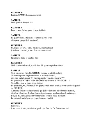 GUNTHER
Pardon, SAMUEL, pardonne-moi.
SAMUEL
Mais pardon de quoi ???
GUNTHER
Pour ce que j'ai vu, pour ce que j'ai fait.
SAMUEL
La guerre nous jetés dans le chaos le plus total.
c'est pour ça que j’ai pardonné.
GUNTHER
NON pas toi SAMUEL, pas nous, moi tout seul
je suis un criminel,je suis devenu comme eux.
SAMUEL
Je sais que tu ne le voulais pas.
GUNTHER
Mais comprends-moi, je n'ai rien fait pour empêcher tout ça.
SAMUEL
Tu n y pouvais rien, GUNTHER, regarde la vérité en face.
Tu te vois partir en guerre conte le pouvoir central,
dire non c'était mourir !!! c'est ça que tu voulais... mourir ???
Le grand GUNTHER VON TRÖDEN seul conte le III REICH ! ! !
Tu oublies que tu es un conspirateur.
Le problème, GUNTHER c'est que tu serais mort avant d'avoir touché la porte
du FÜHRER.
A l'heure actuelle la seule chose qui puisse parvenir au centre du bunker,
c'est les vibrations des bombes américaines qui tombent dans le voisinage.
L'aigle d'Allemagne doit trembler dans son nid en ce moment.
Le national socialisme va retomber dans l’oubli.
GUNTHER
J'ai honte.
je ne pourrai plus jamais te regarder en face. Je t'ai fait tant de mal.
 