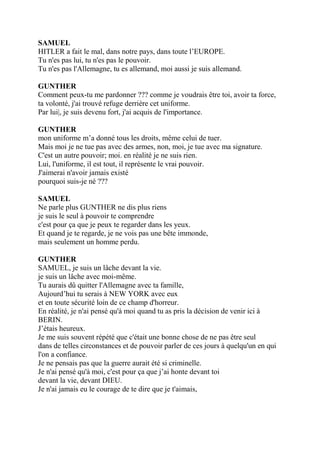 SAMUEL
HITLER a fait le mal, dans notre pays, dans toute l’EUROPE.
Tu n'es pas lui, tu n'es pas le pouvoir.
Tu n'es pas l'Allemagne, tu es allemand, moi aussi je suis allemand.
GUNTHER
Comment peux-tu me pardonner ??? comme je voudrais être toi, avoir ta force,
ta volonté, j'ai trouvé refuge derrière cet uniforme.
Par lui|, je suis devenu fort, j'ai acquis de l'importance.
GUNTHER
mon uniforme m’a donné tous les droits, même celui de tuer.
Mais moi je ne tue pas avec des armes, non, moi, je tue avec ma signature.
C'est un autre pouvoir; moi. en réalité je ne suis rien.
Lui, l'uniforme, il est tout, il représente le vrai pouvoir.
J'aimerai n'avoir jamais existé
pourquoi suis-je né ???
SAMUEL
Ne parle plus GUNTHER ne dis plus riens
je suis le seul à pouvoir te comprendre
c'est pour ça que je peux te regarder dans les yeux.
Et quand je te regarde, je ne vois pas une bête immonde,
mais seulement un homme perdu.
GUNTHER
SAMUEL, je suis un lâche devant la vie.
je suis un lâche avec moi-même.
Tu aurais dû quitter l'Allemagne avec ta famille,
Aujourd’hui tu serais à NEW YORK avec eux
et en toute sécurité loin de ce champ d'horreur.
En réalité, je n'ai pensé qu'à moi quand tu as pris la décision de venir ici à
BERIN.
J’étais heureux.
Je me suis souvent répété que c'était une bonne chose de ne pas être seul
dans de telles circonstances et de pouvoir parler de ces jours à quelqu'un en qui
l'on a confiance.
Je ne pensais pas que la guerre aurait été si criminelle.
Je n'ai pensé qu'à moi, c'est pour ça que j’ai honte devant toi
devant la vie, devant DIEU.
Je n'ai jamais eu le courage de te dire que je t'aimais,
 