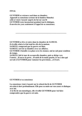 FINAL
GUNTHER se retrouve seul dans sa chambre.
Apparaît sa conscience (retour de la lumière blanche)
celle-ci vient s'asseoir auprès de lui sur son lit
GUNTHER reste inconscient pendant tout le dialogue,
il ouvrira les yeux seulement à l'appel de sa conscience.
-------------------------------------------------------------------------------
GUNTHER se lève et entre dans la chambre de SAMUEL
il réveille celui-ci et lui tend les clés de la maison.
SAMUEL comprend que la guerre est finie.
SAMUEL sort de sa chambre avec ses affaires.
GUNTHER s'installe à sa place avec les siennes. nul ne sait pour combien
de temps.
SAMUEL fait le tour de sa nouvelle chambre, puis se dirige vers
l’entrée…Il ouvre la porte…Il saisit de la main gauche, le sac à dos qui
servait à GUNTHER pour ramener les provisions…et il sort.
-------------------------------------------------------------------------------------
GUNTHER et sa conscience
La conscience vient s'asseoir sur le rebord du lit de GUNTHER
où celui-ci dort profondément. Elle pose sa main sur son coeur et dialogue
avec lui.
A la fin de son monologue, elle réveille GUNTHER pour 1ui faire
comprendre que la guerre est unie.
 