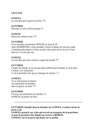 LES CLES
SAMUEL
ça veut dire que la guerre est finie ???
GUNTHER
Peut-être ce soir ou bien demain !!!
SAMUEL
Quel jour sommes nous ???.
GUNTHER
Je ne sais plus exactement, HITLER est mort le 30,
radio HAMBOURG a émis pendant 2 jours et depuis les services radio
n’émettent plus depuis 4 Jours au plus, alors peut-être le 8 ou le 9 mai,
mais je n' en suis pas sûr.
SAMUEL
ça veut dire que nous sommes coupés du monde ???.
GUNTHER
Coupés du monde, je ne sais pas mais oubliés pour l'instant, je crois bien.
Comme c'est silencieux!
C 'est la première fois que je remarque le silence ! ! !
SAMUEL
Tu as raison pour le silence.
on entend plus les bombes,
alors la guerre est finie ???
GUNTHER
C'est ça, on entend plus les bombes !!!
SAMUEL la guerre est finie.
------------------------------------------------------------------------------------------
GUNTHER s'installe dans la chambre de SAMUEL et celui-ci ferme la
porte à clé.
SAMUEL prend le sac à dos qui servait au transport de la nourriture
et pour la première fois depuis son arrivée à BERLIN,
SAMUEL ouvre la porte qui donne sur le jardin.
 