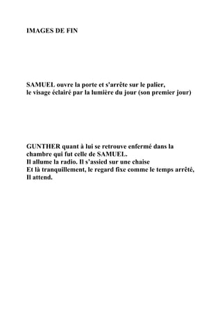 IMAGES DE FIN
SAMUEL ouvre la porte et s'arrête sur le palier,
le visage éclairé par la lumière du jour (son premier jour)
GUNTHER quant à lui se retrouve enfermé dans la
chambre qui fut celle de SAMUEL.
Il allume la radio. Il s’assied sur une chaise
Et là tranquillement, le regard fixe comme le temps arrêté,
Il attend.
 
