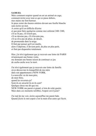 SAMUEL
Mais comment respirer quand on est un animal en cage,
comment écrire avec tout ce qui ce passe dehors,
mes mains me font horreur.
Je peux rester des heures entières devant une feuille blanche
sans écrire un mot.
A croire qu'il est difficile d'écrire
et que peut faire quelqu'un comme moi enfermé 24H /24H,
s'il ne lit pas, s'il n'écrit pas,
s'il ne dessine pas, s'il n'invente pas,
s'il ne rêve pas de pluie, de désert,
de promenade dans la neige.
Il finit par penser qu'il est inutile,
alors il déprime, il devient petit, de plus en plus petit,
et finit par disparaître totalement.
Hier, j'ai rêvé également que je recevais une lettre de PARIS
m'annonçant une bonne visite,
me donnant une bonne raison de continuer ce jeu
de cache-cache avec la mort.
J'ai rêvé également que je recevais une lettre de famille
où je découvrais la tranquillité de ma mère
dans son appartement à NEW-YORK.
La nouvelle vie de mon père,
de mon frère,
quand les reverrais-je?
Sont-ils en sécurité là où ils sont?
Quelque chose me dit que oui.
NEW-YORK me parait si grand, si loin de cette guerre.
Mais dans ces moments terribles, l'espoir est-il juste?
J'ai mal de me voir, écrire aujourd'hui me parait fade.
Quand j'écris le mot espoir c'est la main d'un autre qui l'écrit.
 