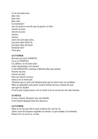 Je ne suis plus rien,
plus rien,
plus rien,
plus rien,
tu m'entends?
tous les jours tu me dis que la guerre va finir,
encore un jour,
encore un jour,
encore,
encore,
mais moi j'en peux plus,
j'en peux plus d'être là,
j'en peux plus d'exister.
Entends-moi!
J't'en prie.
GUNTHER
Reviens sur terre SAMUEL
ici tu es SAMUEL
Là, dehors, tu n'existes plus
sortir maintenant c'est mourir.
L'ALLEMAGNE continue à détruire plus que jamais.
Encore un jour,
encore un jour,
bien sur encore un jour,
mais je ne te mens pas.
J'aimerai que ce jour soit demain pour que la mort cesse ses combats.
Mais en attendant cette porte restera fermée de jour comme de nuit,
tant qu'il le faudra!
C'est le prix à payer pour voir le soleil se lever au travers de cette lucarne.
SAMUEL
Je sais, j'aurais dû partir avec ma famille
Cela t'aurait épargné bien des épreuves.
GUNTHER
Mais tu ne l'as pas fait et nous sommes là, c'est la vie.
Alors cesse de toujours regarder en arrière, ce qui compte c'est demain.
Pense à la vie car tu es vivant.
 