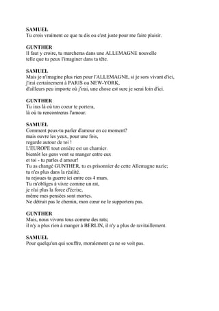 SAMUEL
Tu crois vraiment ce que tu dis ou c'est juste pour me faire plaisir.
GUNTHER
Il faut y croire, tu marcheras dans une ALLEMAGNE nouvelle
telle que tu peux l'imaginer dans ta tête.
SAMUEL
Mais je n'imagine plus rien pour l'ALLEMAGNE, si je sors vivant d'ici,
j'irai certainement à PARIS ou NEW-YORK,
d'ailleurs peu importe où j'irai, une chose est sure je serai loin d'ici.
GUNTHER
Tu iras là où ton coeur te portera,
là où tu rencontreras l'amour.
SAMUEL
Comment peux-tu parler d'amour en ce moment?
mais ouvre les yeux, pour une fois,
regarde autour de toi !
L'EUROPE tout entière est un charnier.
bientôt les gens vont se manger entre eux
et toi - tu parles d amour!
Tu as changé GUNTHER, tu es prisonnier de cette Allemagne nazie;
tu n'es plus dans la réalité.
tu rejoues ta guerre ici entre ces 4 murs.
Tu m'obliges à vivre comme un rat,
je n'ai plus la force d'écrire,
même mes pensées sont mortes.
Ne détruit pas le chemin, mon cœur ne le supportera pas.
GUNTHER
Mais, nous vivons tous comme des rats;
il n'y a plus rien à manger à BERLIN, il n'y a plus de ravitaillement.
SAMUEL
Pour quelqu'un qui souffre, moralement ça ne se voit pas.
 