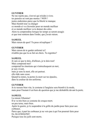 GUNTHER
Ne me rejette pas, c'est toi qui m'aide à vivre.
tes pensées ne sont pas mortes ! NON !
justes endormies parce que la liberté te manque.
Mais bientôt tout va changer
ce monde-ci va s'écrouler pour un monde meilleur
et ce monde meilleur va te donner des ailes.
Alors tu comprendras lorsque les temps se seront assagis
et que tout rentrera dans l'ordre, que j'avais raison.
SAMUEL
Mais raison de quoi! Tu peux m'expliquer ?
GUNTHER
Mais raison de te garder enfermé ici!
n'oublie pas que tu as fait un choix. Tu regrettes?
SAMUEL
Je sais ce que te dois, d'ailleurs, je te dois tout!
Mais comprend moi!
comprend les émotions qui s'entrechoquent en moi,
je suis vivant,
mais je sens la mort, elle est partout.
elle rôde sans cesse.
Quand tu rentes, tu portes la mort sur tes épaules,
dans la couleur de ton uniforme.
GUNTHER
Je te rassure bien vite, le costume à l'anglaise sera bientôt à la mode,
mais pour l'instant il est hors de question que je me déshabille devant la porte.
SAMUEL
La raison t'illumine!
Il te va très bien ce costume de croque-mort;
un peu terne, mais bien.
Après la guerre, je le suspendrai à la grille du jardin pour faire peur aux
corbeaux.
Parce que, à part les corbeaux je ne vois pas à qui l'on pourrait faire peur
En ALLEMAGNE!
Puisque tous les juifs sont morts.
 
