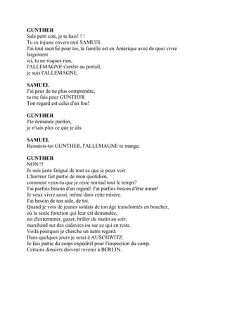 GUNTHER
Sale petit con, je te hais! ! !
Tu es injuste envers moi SAMUEL
J'ai tout sacrifié pour toi, ta famille est en Amérique avec de quoi vivre
largement
ici, tu ne risques rien,
l'ALLEMAGNE s'arrête au portail,
je suis l'ALLEMAGNE.
SAMUEL
J'ai peur de ne plus comprendre,
tu me fais peur GUNTHER
Ton regard est celui d'un fou!
GUNTHER
J'te demande pardon,
je n'sais plus ce que je dis.
SAMUEL
Ressaisis-toi GUNTHER, l'ALLEMAGNE te mange.
GUNTHER
NON!!!
Je suis juste fatigué de tout ce que je peux voir.
L'horreur fait partie de mon quotidien,
comment veux-tu que je reste normal tout le temps?
J'ai parfois besoin d'un regard! J'ai parfois besoin d'être aimer!
Je veux vivre aussi, même dans cette misère.
J'ai besoin de ton aide, de toi.
Quand je vois de jeunes soldats de ton âge transformés en boucher,
où la seule fonction qui leur est demandée,
est d'exterminer, gazer, brûler du matin au soir;
marchand sur des cadavres ou sur ce qui en reste.
Voilà pourquoi je cherche un autre regard.
Dans quelques jours je serai à AUSCHWITZ.
Je fais partie du corps expéditif pour l'inspection du camp.
Certains dossiers doivent revenir à BERLIN.
 