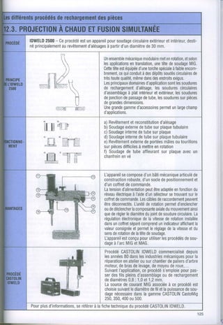 IDWELD - Ce
      2500 procédé unappareil soudage
                   est       pour      circulaire
                                              extérieur
                                                    etintérieur,
                                                             desti-
néprincipalement
            aurevêtement     à partir diamètre30mm.
                      d'alésages d'un       de

                              Un ensemblemécanique
                                                 modulaire enrotation,
                                                         met        etselon
            [.                lesapplications
                                           entranslation, tête soudage
                                                      une de           MlG.
                              Cette est
                                   tête équipée torche
                                               d'une spéciale encom-
                                                               àfaible
                 )l                   cequi
                              brement, conduit dépôts circulaires
                                                 àdes      soudés       de
       Tn
        /,ç                   très qualité, dans endroits
                              Les
                                  haute
                                  principaux
                                            même des
                                          domaines
                                                               exigus.
                                                  d'application les
                                                             sont soudures
   s.-g
      Ks                    de rechargement d'alésage, soudures
                                                       les        circulaires
                      Vr
                                          à plat
                              d'assemblage intérieur            les
                                                      etextérieur, soudures
               H              de jonctionpassage
                                        de       detube, soudurespièces
                                                        les       sur
               U
          z:.âÆ-"v//À
                              degrandes
                              Une grande
                                        dimensions.
                                        gamme            permet
                                              d'accessoires unlarge  champ
                              d'applications.
                               a)Revêtementetreconstitution
                                                         d'alésage
                               b)Soudage detube plaque
                                        externe       sur     tubulaire
                               c)Soudage detube plaque
                                        interne      sur
                               d)Soudage detube plaque
                                        interne       sur     tubulaire
                               e)Revêtement deportées outourillons
                                           externe         mâles
                               surpièces
                                       ditficiles
                                               à mettre rotation
                                                       en
                               f) Soudage tube
                                         de      affleurant plaque un
                                                          sur     avec
                               chanfrein
                                      envé


                               Uappareilsecompose bâti
                                                    d'un mécanique de articulé
                                           robuste, socle positionnement
                               construction d'un            de                et
                               d'uncoffret commande.
                                          de
                               Latension             peut adaptéefonction
                                        d'alimentationêtre         en        du
                               réseau         à l'aide sélecteur
                                     électrique d'un             setrouvant le
                                                                           sur
                               coffret commande.
                                     de           Lescâbles raccordement
                                                           de            peuvent
                               être                           permet
                                  déconnectés. derotation d'enclencher
                                               l-unité
                               oude déclencher
                                             lacomoosante dumouvement
                                                          axiale            ainsi
                               que régler diamètrejoint soudure
                                  de      le         du de           circulaire.
                                                                              La
                               régulation
                                        électroniquevitesse rotation
                                                    dela       de        installée
                               dans coffret
                                   un       séparé comprendindicateur
                                                           un         affichant
                                                                              la
                               valeurconsignéeetpermetréglagelavitessedu
                                                       le       de         et
                               sens rotationlatête soudage.
                                   de        de      de
                               l-appareil
                                        estconçu utiliser procédés
                                                  pour       les         desou-
                               dageI'arc etMAG.
                                    à     MIG
                              Procédé CASTOLIN    IDWELD commercialisé
                                                                    depuis
                              lesannées dans industries
                                        80      les                 pour
                                                           mécaniques la
                              réparation atelier surchantier paliers
                                       en        ou          de     d'arbre
                              moteur, bras levage, moyeu roue,...
                                     de      de       de      de
                              Suivant             ceprocédé
                                     I'application,       s'emploie pas-
                                                                  pour
                              serdesfilspleins d'assemblage rechargement
                                                          ou de
                              dediamètres ; 1,0et1,2mm.
                                          0,8
                              Lasource courant associéece procédé
                                        de         MIG       à         est
                                    suivant diamètre fil etlapuissancesou-
                              choisie       le       de             de
                              dage nécessaire la gamme
                                              dans        CASTOLIN CastoMig
                              250,     400
                                  350, ou500.
   plus
Pour d'informations,
                 seréférerlafiche
                        à        technique procédé
                                           du        CASTOLIN IDWELD.
                                                                            125
 