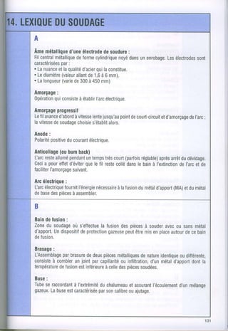 A
Âme  métallique étectrode soudure
              d'une        de       :
Filcentral
        métallique
                 deformecylindrique dans enrobage.électrodes
                                 noyé un       Les       sont
           par
caractérisées:
. Lanuancelaqualité
         et             qui
                   d'acier laconstitue.
. Lediamètre allant 1,6 6 mm).
           (valeur de à
. Lalongueur de300 450
           (varie    à    mm)
Amorçage
       :
      qui
Opérationconsiste
               à établir électrique.
                     I'arc
Amorçageprogressif
Le avance
  fil         àvitesse jusqu'au de
         d'abord    lente     point court-circuit
                                             etd'amorçage ;
                                                      deI'arc
lavitesse soudage s'établit
       de      choisie    alors.
Anode:
      positive courant
Polarité    du      électrique.
          (ou
Anticollage bum   back)
Larc allumé
    reste     pendanttemps court
                    un   très    (parfois
                                       réglable) arrêt dévidage.
                                             après du
Ceci pour d'éviter lefil reste dans bain l'extinction etde
    a     effet     que       collé le     à        deI'arc
faciliter
       I'amorçage
                suivant.
Arcélectrique
            :
Uarc
   électrique l'énergie
           fournit   nécessaire
                           à lafusion métal
                                    du        (MA)
                                         d'apport etdumétal
debase pièces
      des     à assembler.

B
Bain lusion
    de      :
Zone soudage s'effectue
    du        où         la fusion pièces souder ou sans
                                 des    à     avec      métal
d'apport. dispositifprotection
       Un        de          gazeuse être enplace
                                  peut mis      autour cebain
                                                     de
defusion.

Brasage
      :
          par
L'Assemblage brasure deux
                   de    pièces
                              métalliques
                                       denatureidentiquedifférente,
                                                      ou
      à combler joint capillaritéinfiltration, métal
consiste      un     par        ou         d'un    d'apport la
                                                          dont
température              à celle pièces
         defusion inférieure des
                est                    soudées.
Buse
   :
Tube raccordant
   se       à I'extrémité
                      duchalumeau
                              etassurant
                                       l'écoulementmélange
                                                d'un
gazeux.buse caractérisée calibre ajutage.
     La   est        parson   ou
 