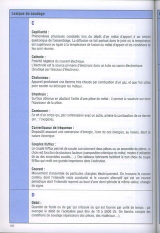 c
Gapillarité
        :
Phénomènesphysiques
                 constatés du dépôt métal
                        lors      d'un  d'apport un
                                              à
quelconqueI'assemblage.
        de          Ladiffusion faitpartout lejointoùla
                              se         dans
est
  supérieure à latempérature
         ouégale        defusion métal
                               du   d'apport conditions
                                         etles
feu réunies.
   sont

Gathode:
Polarité
      négative
             ducourant
                    électrique.
         est
           la    primaire
l-électrode source      d'électrons untube canon
                                dans     ou    électronique.
(soudagefaisceau
       par      d'électrons).

Ghalumeau:
     produisantflamme chaude combustion gaz, que
Appareil    une      très par       d'un et I'on
pour
   souder découpermétaux.
         ou      les
Ghanlrein
        :
surface      en    I'arête pièce
      obtenueabattant d'une demétal permetsoudure
                                 ; il   la     sur
l'épaisseur pièce.
        dela

Gomburant:
Se d'un
  dit    corps par
             qui, combinaisonunautre,
                          avec     amènecombustion
                                      la       dece
(ex. l'oxygène).
   :

Gonvertisseur
           defréquence
                    :
Dispositif
       assurant conversion
              une      d'énergie, deces
                              I'une   énergies,
                                            aumoins,
                                                  étant
nature
    électrique.

Goupleslil/flux :
Lecouple       permet souder
        fil/flux   de       correctement pièces unensemblepièces.
                                     deux     ou        de
choix fonction plusieurs
    est         de             (composition
                        facteurs        chimique métal,
                                               du    modes
deoudes   ensembles
                 soudés,...). tableaux
                         Des        fabricants
                                           facilitentbon
                                                   le   choix
                                                            du
       qui
fil/flux revêt grande
             une    importance l'exécution.
                               dans

Courant
     :
Mouvement         departicules
         d'ensemble        chargées
                                  électriquement.
                                              0ntrouverale
continu I'intensité constantele courant
      dont        reste       et                qui
                                         alternatif estun
périodique l'intensité aubout
       dont        reprend     d'une
                                   demi-période valeur,
                                             lamême
designe.

D
Débit
    :
Ouantitéfluide degaz s'écoule quiestfournie unité temps
      de     ou     qui      ou          par     de    :
      le     de       peut de
exempledébit l'acétylène être 10à 5000 yh.0ntiendracompte
conditions      (épaisseurs
        desoudage         pièces, matériaux...).
                        des     des
 