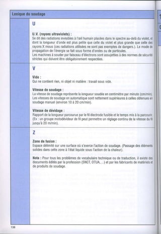 U
U.V. (rayons ultraviolets)
                         :
Seditdes radiationsinvisibles humain
                           à l'æil      placées lespectre
                                               dans       au-delà violet,
                                                               du      et
dont longueur
     la         d'onde plus
                       est     petite celle violet plus
                                    que     du     et    grande celle
                                                              que     des
               (ces
rayons mous radiations
       X                                   pas
                           utilisées sont exemptesdangers.).mode
                                    ne                de       Le      de
propagation del'énergiefaitsous
                      se         forme d'ondes departicules.
                                             ou
Les machines         par
             à souder faisceau  d'électrons assujetties normes sécurité
                                          sont        à des     de
        qui
strictes doivent obligatoirement
                  être              respectées.

V
Vide:
Oui contient niobjet matière
   ne     rien,    ni     : travail vide.
                                 sous
Vitesse soudage
       de      :
Lavitessesoudage
        de      représente                  par
                       lalongueur encentimètre
                               soudée               (cm/min).
                                               minute
Lesvitessessoudage
          de     enautomatiquenettement
                            sont     supérieures obtenues
                                             àcelles    en
soudage (environà 20cm/min).
       manuel     10

Vitesse dévidage
      de        :
      de         parcourue lefil électrode etletemps à laparcourir.
Rapport lalongueur       par            fusible       mis
(Ex ungroupe
   :        motodévideur peut
                      defil   permettre réglage
                                        un      continu lavitesse fil
                                                      de        du
jusqu'à m/min).
      20

z
Zone fusion
     de      :
Espacedélimité une
            sur surface s'exerce
                       où                     (Passage éléments
                               l'action soudage,
                                      de            des
solides cette à l'état
      dans     zone  liquide I'action lachaleur).
                           sous      de

Nota Pour
    :    touslesproblèmesvocabulaire
                       de        technique detraduction,
                                        ou            il existe
                                                              des
documents parlaprofession
        édités               OTUA,...)parles
                         (SNCI       et     fabricantsmatériels
                                                    de         et
deproduits soudage.
        de
 