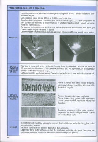 Lamorçage consisteà porter métal température
                          le    à            d'ignition ferà I'endroit l'on com-
                                                      du            où     doit
mencer coupe.
      la
Lamorçagepleine estdifficile doitêtre principe
          en       tôle         et        en         évité.
Toutefois l'entreprend, chauffermétal
       si on             ilTaut     le      (couleur 1000"C) une
                                                    rouge        avec position   du
dard        par
    correcte rapport la pièce
                       à        métalliqueunchalumeau réglé on doitvoirappa-
                                         et              bien     ;
raître flamme
     une       étoilée.
Au moment I'ouverture jet de coupe,
           de           du             inclinerlégèrement            pour
                                                         le chalumeau éviter    que
I'oxyde soitprojeté latête coupe.
      ne            sur      de
Cette                     que
     méthode utilisable pour épaisseurs
            n'est               des           inférieures mm; audelà
                                                       à 20           percer trou.
                                                                            un




    que
Pour la coupe propre, vitesse
               soit      la     d'avance être
                                       devra régulière. forme stries
                                                      La      des   de
découpeindique lavitesse
             si        d'avance excessive pas. expérience, opérateur
                              est        ou    Par        un bon
contrôle bruit vitesse couoe.
      au     sa      de
Lahauteur être
        doit constanteelassurer
                             l'opérationchauffe lazone
                                      de     dans    neutre laflamme
                                                          de       0.A.



                                        Vitesse
                                              d'avance faible,
                                                     trop       fusion l'arête,
                                                                       de
                                        grosses         irrégulières partie
                                              ondulations         à la    infé-
                                        rieure lasaignée.
                                             de



                                        Pression
                                               d'oxygènecoupe basse.
                                                       de     trop
                                              d'avance grande, légèrement
                                        Vitesse      trop      arôte
                                        fondue, d'oxygène
                                              débit       insuffisant. trop
                                                                   Retard
                                        important.


                                        Représente coupe faible
                                                  une      à   valeur retard.
                                                                    de
                                        Angles section légère
                                              vifs,     lisse,  couche
                                                                     d'oxyde
                                        quis'enlève seule.
                                                  toute


lleststrictement
              interdit graisser robinets bouteilles,particulier
                    de        les      des        en        d'oxygène,les
                                                                   ou
         qui
appareils s'yajustent.
Nejamais transvaser bouteille
                 une        d'acétylène une
                                     dans autre.
fopérateur porter tablier cuir, lunettes protection, gants. zone tra-
          devra    un       de    des      de         des     La   de
           pas encombrée
vailnedevra être           d'éléments
                                   inflammables graisse).
                                              (huile,
 