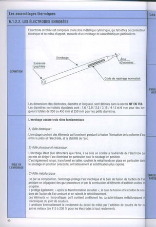 l-électrode
         enrobée composée âme
              est         d'une métallique       quifait
                                        cylindrique, office conducteur
                                                            de
électrique métal
        etde    d'apport,
                      entourée enrobagecaractéristiques
                               d'un     de             particulières.




Les
  dimensionsélectrodes, etlongueur, définies lanorme EN
          des       diamètre      sont     dans    NF 759.
Les
  diamètres      standards 1,612,012,513,151 el6mmpour lon-
         normalisés    sont:               4l5        des
gueurs
    totales 350 450 et250 pour petits
         de ou mm         mm    les    diamètres.

Lenrobage
       assure rôles
            lrois fondamenlaux

A) Rôleélectrique
                :
l-enrobage      des         qui
         contient éléments favorisent    pendantfusion
                                              la     l'ionisationlacolonne
                                                               de
entre pièce l'électrode,la stabilité l'arc.
    la     et         et           de

B) Rôlephysique mécanique
              et        :
fenrobage plusréfractaire l'âme, secrée cratère I'extrémité l'électrode
         étant            que      il       un      à          de
permet diriger électriqueparticulier lesoudage position.
      de      I'arc       en          pour         en
    égalementqui,
C'est       lui transformélaitier,
                            en      soutientmétal
                                           le     fondu place particulier
                                                       en     en
lesoudage position
         en        (viscosité,
                           refroidissement           plus
                                        etsolidification rapide).

C)Rôlemétallurgique
Deparsacomposition, I'enrobage protège électrique bain fusion I'action
                                     l'arc        et le    de    de      de
ambiant dégageant gaz
        en         des protecteurs lacombustion
                                     etpar              d'éléments
                                                               d'addition
                                                                       avides
oxygène.
ll protège        n après
         également,      satransformationenlaitier,, bain fusion lecordon
                                                   le    de    et       de
dure I'action I'air
     de      de     ambiant enralentit refroidissement.
                            et         le
                           qu'il
Leséléments ferro-alliages contient
            en                          améliorent caractéristiques
                                                 les             métallurgiques
mécaniques duioint soudure.
                 de
ll améliore            le rendement dépôt métal I'addition poudre fer
          éventuellement            du      de       par       de      de
autres métaux 115à200o/o lesélectrodes rendement).
            (de             pour            à haut
 