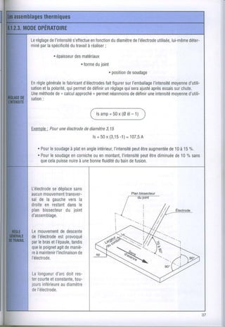 Leréglage I'intensité
        de         s'etfectue fonction diamètre l'électrode
                           en        du      de          utilisée,
                                                                lui-même
                                                                       déter-
    par
miné la spécificité travail réaliser
                 du       à       ;
          . épaisseur matériaux
                   des
                      . forme ioint
                            du
                                    r position soudage
                                             de

Enrèglegénéralefabricant
               le        d'électrodes figurer I'emballage
                                    fait    sur        I'intensité
                                                                moyenne
                                                                      d'utili-
sation la polarité, permet définir réglage sera
     et           qui      de       un      qui  ajuslé
                                                      après essais chute.
                                                                 sur
Une méthode n calcul
           de         approché,, permet
                                      néanmoinsdéfinir intensité
                                              de    une         moyenne
                                                                      d'utili-
     :
sation


                                    =
                             l sa m p 5 0x ( 0é l - 1 )

Exemole une
     : Pour électrodediamètre
                   de       3,15
                                  -1)
                      ls= 50x (3,15 = 107,5
                                         A

   . Pour soudage enangle
        le     à plat   intérieur,       peut augmentée à 15%,
                                I'intensité être     de10
   . Pour soudagecornicheenmontant,
        le      en     ou                   peut diminuée10Yo
                                    I'intensité être   de    sans
     que puisse à une
       cela    nuire bonnefluidité bain fusion.
                                 du     de




L'électrode
          sedéplace
                  sans
aucunmouvementtransver-                          Planbissecteur
sal de la gauche la
                vers
droite restant
      en       dansle
planbissecteur joint
              du
d'assemblage.

Lemouvementdescente
               de
del'électrode provoqué
             est
par bras l'épaule,
    le   et        tandis
que poignet demaniè-
    le      agit
reàmaintenirI'inclinaison
                      de
l'électrode.

Lalongueur doitres-
           d'arc
tercourte constante,
        et        tou-
joursinférieurediamètre
             au
del'électrode.
 