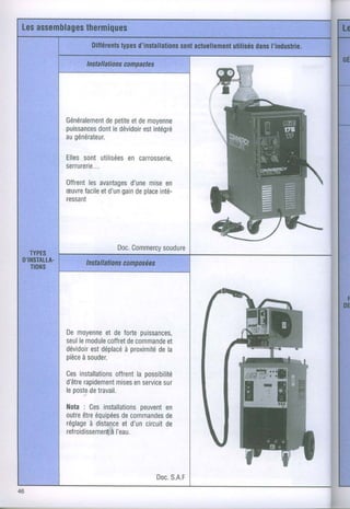 Les
   assemblages
           thermiques
                          Dilférents d'installations actuellemenl
                                  types           sont        utilisés
                                                                     dans
                                                                        l'industrie.

                       I nstaIationscompactes
                            I

                                                                  ffi+
                                                                  ^Ë
                                                                       r   i.;,




                                                                  ffi
                        depetite
               Généralement etdemoyenne
               puissances ledévidoir intégré
                      dont       est
               augénérateur.

               Ellessont utilisées carrosserie,
                                 en
               serrurerie...

               Offrent avantages mise
                     les      d'une    en
               æuvre etd'un
                    facile  gain place
                               de    inté-
               ressanï




                                     Doc.
                                        Commercy
                                             soudure
   TYPES
 O'INSTALtA.           Instaations posé
                           II    con es
   TIONS




               De moyenne de fortepuissances,
                         et
               seul module
                  le     coffret commande

               piècesouder.
                   à

               Cesinstallations
               d être
                               de
                                      de
                                         et
               dévidoir déplacéproximité la
                     est      à


                             offrent possibilité
                                   la
                    rapidement enservice
                             mises
               leposte travail.
                      de
                                         sur
                                                                  rH
               N o t a : C e si n s t a l l a t i o n s v e n t
                                                  peu en
               outre équipéescommandes
                     être              de                   de
               réglage distance d'uncircuit
                         à             et                   de
               reTroidissement    à I'eau.




                                                      Doc.
                                                         S.A.F
46
 