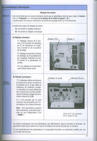 Réglage postes
                                    des
l-arc produit uncourant
    est      par         redressé, par générateur onpeut
                                 fourni un      dont      régler tension
                                                               la
< U, etl'intensitéo accoupléevitesse fil métal
                nI         à la      du     d'apport o.
                                                  n Ul
Lepôlepositif toujours
            est       raccordé torche soudage surlefil électrode.
                            à la     de     donc

ll existe types réglage poste
        deux    de      de    :
    A) lespostesréglage
               à      classique
    B) lespostes
               à réglage
                      synergique.

A)Béglage
        classique
               :
    1"/Réglage manuel laten-
                      de
    sion enfonction diamètre
         U           du
    dufil,del'épaisseurdumaté-
    riau souder delaposition
        à        et
    desoudage.
    2"/Réglage delavitesse
              manuel
    dedévidage quidétermine
              dufil
    par couplageI'intensité
                        etdonc
    le bombé la pénétration
             et             du
    cordon.
    3"/Les réglages générale-
                   sont
    ment affinés essai
               après


B)Béglage
        synergique
                :
   1'l llutilisateur les
                  affiche facteurs
   de travail leposte,nuance
             sur       la      et
   lediamètrefil,legæutilisé
                du             et
   l'épaisseur dumatériauà souder.
   Le             duposte
      calculateur détermine
   alors d'après courbes
                 des       prédéti-
                     plages
   nies meilleures depara-
        les
   mètres Uetfl.Vfl.
            utiles
   2"/ ll estpossible la suite
                       par
   d'ajuster paramètresI'in-
             ces          par
   termédiaire télécommande.
                dela
   Nota Ces
          :      paramètres
                          peuvent
   être  mémorisés, être
                    voire impri-
   mésen casd'élaboration    d'un               Choix du No do programme
   oD M 0 S , .                                 par le couple fil /gaz



Lespostes        sont générateurs
       synergiques des           quidéterminent, une dedonnées,
                                             depuis base           les
paramètres
        électriques    à partir facteurs travail
                optimums     de       de            par
                                              donnés lesoudeur.
Ce généralemenl
  sont          desgénérateurs
                           à composantsthyristors transistors parune
                                                 ou        pilotés
commandeélectronique.
                                                                           47
 