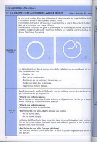 Lesassemblages
               thermiques
    6.1.3.2SOUDAGE
                SEMI-AUTOMATIOUEFILFOURRÉ
                            AVEC                                  D'après
                                                                        document Liquide
                                                                              Air

              Leprincipe soudage avec
                         du                                  que
                                  à l'arc fil-fourré lemême celuides
                                                    est                 procédés et MAG.
                                                                                MIG
              farc estétabli
                           entre fil électrodelesoiècessouder.
                               le            et       à
              Lalimentationélectrique toujours courant
                                   sefait        en      continu,polarité
                                                               la      dépend fil etestpré-
                                                                              du
                   par            pour
              cisée lefournisseur chaque      référence.
              Unfil fourré compose gaine acier
                          se         d'une      en   remplie unfourrage poudre. gaine
                                                           par         en        La     esl
              constituée paruntube
                        soit          soudé (technique
                                            1                         à partir feuillard
                                                     0erlikon), réalisée
                                                             soit           d'un       plié
              etroulé (technique
                      2         Chemetron).




    PBOCEDE




              Les éléments
                         c0ntenus lefourrage
                                 dans         peuvent métalliques métalliques,
                                                   être       0u n0n       lesfonc-
              tions ces
                   de éléments :sont
                 - Stabiliser
                          l'arc,
                 - Agir
                      comme désoxydant,
                             un
                 - Emettre gaz protection), certains
                         des (de            dans     cas,
                 - Produire laitier, certains
                          un      dans       cas,
                 - Apporter éléments
                          des        d'alliage.

              llexiste grandes
                     deux                         : ceux s'utilisent gaz protection
                               familles filsfourrés
                                     de                qui       sans de         etceux
              quis'utilisent ungaz protection.
                         avec     de
              Filfourré
                      sansprotection
                                  gazeuse
                           qui
              C'est fourrage vaprotégermétal fusion dégageant l'arc gaz enpro-
                   le                 le   en      en     dans des et
                     un    qui
              duisant laitier varecouvrir
                                      lemétal lusion.
                                           en
              Fillourré  avecprotection
                                      gazeuse
              Cette catégoriesedivise deux
                                    en      familles
                                                  :
    TYPES
        DE    . Les fourrés laitier,
                    fils       avec       répartis deux
                                                en    sous-familles
                                                                :
      Ftrs        - les fourrés
                       fils      rutiles,
                  - les ilsfourrés
                       f         basioues.
              Lutilisation fourré donne arc stable permet travail toutes
                         dufil     rutile     un très       qur     le    en     positions.
              Pour filsfourrés
                  les            basiques,      s'exécutetransfert globulaire
                                         letravail       en     dit       et rend travail
                                                                                le     en
              position      voire
                       délicat, impossible.
              . Les fourrés laitier
                    fils       sans     (fourrage
                                                métallique).
              Leur          permet
                  utilisation untaux dépôt
                                         de     élevé travail position possible des de
                                                    ; le     en      est      avec fils
              oetit
                  diamètre.


E
 
