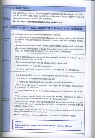 Pour filsfourrés
   les         rutiles basiques,gaz plus
                     et       les les utilisés des
                                               sont mélanges
                                                          Argon/Cg2.
Pour filsfourrés laitier, mélanges égalementtype
   les          sans      les       sont        de   Argon/c02 des
                                                            mais
mélanges
       Argon/Orygène aussi utilisés.
                    peuvent être
Dans lescas
   tous      consurter fiches
                      res     techniques fabricants.
                                      des




Lebonfonctionnement
                 d,un générateur deson
                               dépend entretien.
  '.Ledépoussiérage
                à I'aircomprimé préconiséfois mois tes
                               secest        une par     pour ambiances
  chargéesparticules
          en        métalliques, quà chaudronneries,
                              telles les            lesôtraniierc
  tion,                                                        deconstruc-
      etc.
  'Le contrôle
             semestriel les
                     detous serrages,  notamment soudage, nécessaire.
                                               côté      s'avère
  'Enaucun les
           cas, générateursnedoivent placés
                                    être    contre mur dans endroit
                                                 un ou      un      trop
  exigu. empêcherait
        cela         lacirculation etnuirait bon
                                d'air      au refroidirrrrrnt.

  ' Surlesanciens
                dévidoirsuniquement, vérifier charbons moteurs
                                  il faut      les      des      fréquem-
  ment, minimum fois an.
        au       deux par
  ' Périodiquement
                |ensembremoto-réducteur dépoussiéré.
                          du              doit
                                             être
  . Lefrein bobine à contrôler
          de      est         régulièrement.
  'un examen régulier lapression
                   de                 par
                               exercée lecontre-galet fil estnécessaire.
                                                   surle

   ' ll nefautjamais  utiliser eau torche
                              sans une                prévue être
                                                             pour refroidie      à I'eau.
   . Lacirculation doit fréquemment
                  d'eau être                        contrôlée.
  ' Les  raccords canalisations doivent resserrés
                  des                  degaz           être          périodiquement.
  ' ll fautnettoyer souvent
                   très            I'intérieur gaines passagefil à I'aide comprimé
                                                des        de          de              d,air
  et,si nécessaire, les dégraisser.
  ' Les  gaines intérieures être
                            doivent montées           impérativement  encompression lefais-
                                                                                         dans
  ceau.
  'Seules gaines téflon
            les       en          doivent.être pour cuivre,
                                                 utilisées le            I'aluminium alliages.
                                                                                       et
  L e t u b e c o n t a c t d o i t ô t r e r e m p | a c é d è s q u , i | m o n t r à dses i g n e s d ' u s u r e
                                                                                          ess
 ' Utiliser tubes
            des        contacts oulongs
                                  courts            adaptés nuanceaudiamètrefil,ainsi
                                                            à la           et             du
  qu'au  régime Leur
                 d'arc. emploi doncipécifique. gardetes
                                       est                   Prendre à uiiiise, les
 indications                                                                               selon
              dufournisseur.
 'Les buses    s'encrassent. donc débarrasser projections lesrayer,
                              ll faut         les            deleurs                 sans         à
 I'aide outil aluminium cuivre.
         d'un en                   ouen
 ' Nous   conseillons deprotéger buses des
                                    les         avec produits     anti-adhérents   adaptés



 unetorche
         utilisée
                au-dessusI'intensité
                       de               prévue détéilore
                                  maximale   se
 rapidement
 