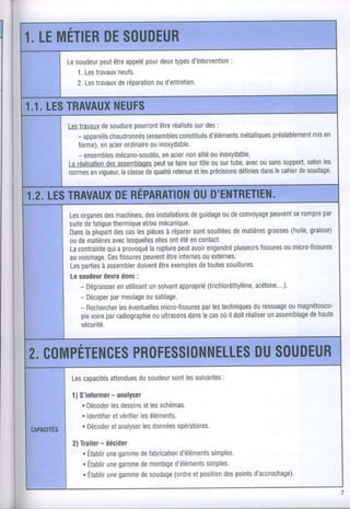 1 LEMÉilER S(}UI}EUR
a        DE
                             pour
                  peut appelé deux
         Lesoudeur être                  d'intervention
                                     types
           1.Les      neufs.
                travaux
                travaux réparationd'entretien.
           2. Les     de        ou


1.1.LES      NEUFS
       TRAVAUX
          Lestravaux soudure
                   de       p0urr0nt réalisés des:
                                   être     sur
            - appareils        (ensembles
                     chaudronnés                                  préalablement
                                                         métalliques
                                                 d'éléments
                                         constitués                          misen
            Torme),acier
                   en     ordinaireinoxydable.
                                ou
            - ensemblesmécano-soudés, non ouinoxydable.
                                    enacier allié
          Laréalisation assemblages sefaire tôle surtube, 0usans
                    des           peut     sur ou          avec      suppotl, les
                                                                           selon
          n0rmes vigueur,classe qualité
                en       la    de      retenueles
                                            et   précisions    dans cahier soudage
                                                         définies le    de


1.2.LES      DE        OUD'ENTRETIEN.
       TRAVAUX RÉPARATION
          Lesorganes machines, installations
                      des         des           deguidage deconvoyage
                                                          ou            peuvenÏ rompre
                                                                               se     par
          suite {atigue
               de        thermique mécanique.
                                  et/ou
          Dans plupart caslespièces réparer souillées mattères
               la        des             à       sont        de        grasses     graisse)
                                                                              (huile,
          oudematières lesquelles ont
                        avec          elles  été contact.
                                                en
          Lacontraintea provoqué
                       qui                  peut
                                    larupture avoir  engendréplusieurs
                                                                     fissures micro-fissures
                                                                            ou
          auvoisinage. fissures
                       Ces        peuvent internes externes.
                                         être       ou
          Les partiesassembler
                     à          doivent exemptestoutes
                                       être        de      souillures.
          Lesoudeur donc
                     devra      :
             - Dégraisser enutilisant solvant
                                    un               (trichlorélhylène,
                                             approprié             acétone...)
             - Décaper meulage sablage.
                        par        ou
             - Rechercher  les                      par
                                       micro-Tissures techniques
                              éventuelles              les         duressuagemagnétosco-
                                                                             ou
             pie      par
                 voire radiographie  ouultrasons lecas ildoit
                                               dans      où            un          dehaute
                                                                 réaliser assemblage
             sécu rité.



                          DUS()UDEUR
            PR()FESSI()NNELLES
2. C()MPÉTENCES
           Lescaoacités     du                  :
                     attenduessoudeur lessuivantes
                                   sont

                      - analyset
          1) S'informer
             . Décoder dessinsles
                      les       et schémas.
             . ldentifier
                       etvérifier éléments.
                               les
             . Décoderanalyser données
                      et        les     opératoires.
CAPAC|TÉS
                   -
           2)Traiterdécider
              . Etablir gamme fabrication
                     une    de               simples.
                                      d'éléments
              . Établir gamme montage
                     une    de              simples.
                                     d'éléments
              . Établir gamme soudage etposition points
                     une    de       (ordre      des  d'accrochage).

                                                                                         7
 