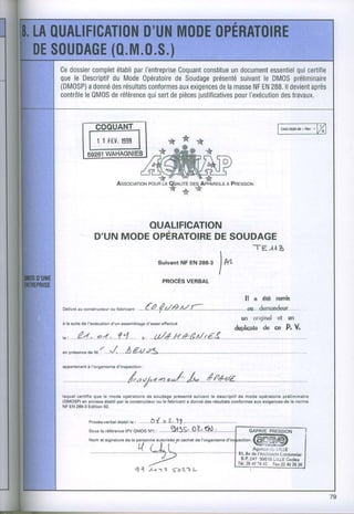 Cedossiercomplet parI'entreprise
              établi         Coquantconstitue document
                                            un                qui
                                                       essentiel certifie
quele Descriptif Mode
             du      OpératoireSoudage
                            de        présenté suivant DM0S
                                                     le      préliminaire
(DMOSP)adonné résultats
             des      conformes exigences masse EN ll devient
                              aux        dela      NF 288.        après
contrôle0M0S référencesert pièces
      le     de       qui de      justificatives l'exécutiontravaux.
                                              pour       des




                 | | tEU,
                        1999




                                                                                          A PREssroN




                         OUALIFICATION
                D'UN MODEOPÉRATOIRE SOUDAGE
                                   DE
                                                                                                        .TE.JI
                                                                                                                      B
                                                      SuivantNF EN 288-3
                                                                                      )*
                                                       pRocÈs vERBAL


                                                                                                    ll a été remis
                                            f^                  //,.f-.                                                             . ...
oélivré construcr€ur fabricant
      au          ou         ;                        { Z.e                   ......................................................âu.."r..dernandeur.....
                                                                                                  un original et. un
à l! suit6 de I'sxécution d'un a$emblage     d'essai offectué
                                                                                              dudicatade ce P. V
r., .......-4.,.i(..*
             .:.p:*...î...:L...,.....
                            . r, ....U/-r/...Hâ-É".M^r"â3..
              I         ./       À F,,tt s<
sn préaanc€ M. : .
          d€


appânensntà I'organism€d'insp€ction:




lequel c€rtifi€ que le modg opératoired€ soudag€ présentésuivant l€ descriptifde mode gpératoirepréliminaira
(DMOSPI annexo ét8bli par le constructôurou le fabricsnt a donné d€s résulttiÊ conformesaux exlgsncæ d€ la norme
         €n
NF EN 288-3Edition 92.


                         étabti r" , ................Ô..t',...o..â.
             Procà8-verbal                                    lt              t
             Sous la référence (PV OMOS N') :

             Nometsisnature - rif*Lïriséopt
                          d"                                    cachst l'orsanisme
                                                                     da
                                                                                                   . Agoncs Cc i.tLLE
                                                                                                51,i$vds I ArchirôÉre
                                                                                                                    Cordonnier
                                                                                                _8.Ê,2,t7. 59019 L:LLECedêx
                                                           '5'42'3                              Tét.2+27642 Fax2t40l0 26
                                       Q{     ,t-'t    t                  L
 