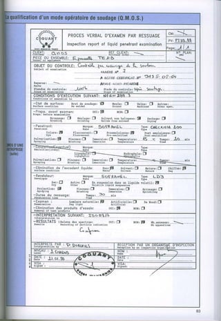 CM:_}
                                            VERBAL
                                       PROCES    D'EXAMEN RESSUAGE
                                                        PAR
                                                                                                                                              PV:PTS$-SS
                                               reporlof liouidpenelrsnt
                                      lnspeclion                     exominqlion
                                                                                                                                             'oge: J I i
S,HtSli ....o_$.a.s                 $,r,1"*!r"Llili=                                                                                                N-      TLAN:
                                                                                                                                                           DI{G

fJ[çt "9%"E    P.L.E
           *s"qf :...F4os'rDsE,ïF /!. .S
                             ..                                                                                                                      ..:*-..-..
OBJEï DU C0NTROLE:. *!-.. -1.*- -r$.J-(:(E*-.dr-fo- -Scta
                      G.tù                      -        {*,v--.
Subjêct of èxùInâtion
                                           3
                                                    .-..... -..-.. ftG+Rf
                                                          -.. A.       .€snrrFrcr{Ë'
                                                                                w...?i!.2.s..:..2.=4
                                                                                             9-
ReDêr
I'tûks
Ët.iio"        au controle: ...--Lpp:.ç.....                        .-     srade du controle : ç+ù.._ _ --.56?ta"
                                                                                                 r'_-     _ _ ' - " - "iglA., -.. -.. -. -.
                                                                                                                        'o
sæpe      of   êxsinàtlon                                                  staoe     of   exmlnàtlon

cONDITIONS
         D'EXECUTI0N
                  SUIVANT:...N-FÊ.t{.:,Èq-,}..
       qecutlon
Condltlons       of                     to
-Elof de surfoce:                            B r u t d e s o u d - g eE
                                                                 a :                 MeulerO                       Usine: O          Àutres:....
surfàce    condltlotr                        Às eeldêd                               cround                        Iachln€d          Other   spoc.
-Prepo. ovont exomen:                                          oUI:El                     ttOl: 3
Prêpa. b€fore          oxùlDâtlon
                  Brossage: fI                    Meulager O             solvant non haloqene: [l                             seshaqer fl
                  Ërugnrhd                        crtndlng               Halide frêè aolveDt                                  Drylhg

;!"T:ii8"t'                                                                         .-cie-.-KrteÊ.-1,-çe-----.-.
                                                         $"ç""'..'-SeF.$..ÈP.Èl="------..-..
                                                                                Iïg:'
        Çotorer 6l                        Fluorescentr fl       Preemulsionne: [l     poet emulsionne: Û
        Dye                               FLuo!èsc€nt           pre-emùLsltl€d -      post-mul6lflgd
Pulverisation: f,                      pinceau: O      rmersion: CJ   Temperature3....15..--n   tenpsr.--tr$--.-min
sp$ytng                                Brushing        IMerslon       TehÈârature               Tln6
-_ra-gtti-o*J{eleatwr)                                                                                                Type:




-Eliminolion
 surfâcs       condltlon
                         .de I'excedenl liquide:
                                          '                               lHatef p
                                                                            au:                 s o t v a n t :û
                                                                                                solvent
                                                                                                                         n a r u r e rf J     Çhiffon:p
                                                                                                                         NÀtur€               Rào
-Reveloieur:
 Dev€Iop€r
             Sec: f)
             Dry
   Projectlon:   Sl                                                                                                    Àrrosaqe:D
   sPnyrnE                                                                                                             sprinkLLng
-Duree du ressuooe:
 Peûstratlon          tlnâ
-Exomen :                               Lurdere naturelle: El                      ertificieller            D            oe ilæd: O
 Exddhàtlon                             DÀy light                                  Àrrlflclâl
-Eliminolion des                                                                ourr p
 adFvât o! fêBt
                     .produiis d'essois:
                DrducÈs
                                                                                                            ton: D
-INTERPRETATION        xso s$JL
                SUIVANT:
 rrLgrPreLèElon              Eo
-RESULTATS :Releve des sDecrresi                                                O U t :0                    N o N :! f          Nb.annexes3.--S..
ReEults                           Rscordlng     of fartlcle        indlcÂtion                                                   Nb Àppendlc€r
                                                    1      t
                                                    L^    R'hn




           rS".
iïJ"i$IJl"LJ*":..P,.Dst$lgs.
                    s                                                                     KLULI'IIUN I'AI( UN OI(çAN15 L U I N ) T L L I I U N
                                                                                          necêptlotr by an lnspêctlon orgÀtri rÈlon
                                                                                          NUM
#J"T^''..14.ç,?$€N$.
                 -..-....../dæF.È,.                                                       Nûe                                         À..*......)..
HtTi'' s.t
     Ir, .s........./ç.:_...........
                          ..:_.19SIE                                                                                                        .2......_....
                                                                                                                                       z.




                                                                                                                                                                      "
 