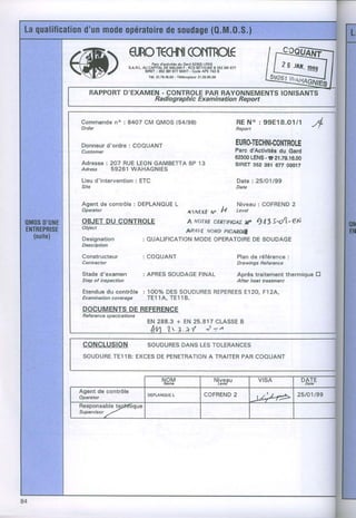 (@)                      qRCTKI+II(OTTM€
                                    Parc d'âdivlt& du Ga.d 62300 LENS
                        s,a.R,L.au CAPITAL 800.000 RCSBEÎHUNÉB 3523S1677
                                           OE          F.
                                 SIFET | 362 3Al 877 0(n17 . Code APË 743 B
                                   Té1.21.79.16.00. TélécoDlour21.28.95.00
                                                                                                   f,




                                                                                                     1 Il1,




Commande : 8407 CM OMOS(54/98)
       no                                                                 R EN o : 9 9 E 1 8 . 0 1 / 1
Order                                                                     Report


Donneurd'ordre: COOUANT                                                   EURO.TECHNI.COI{TROLE
Customer                                                                  Parc d'Acttvltésdu Gard
                                                                          62300      .8
                                                                               LENS 21.79.16.00
Adresse: 207 RUELEONGAMBETTA 13
                           BP                                             stRET362 381 677 00017
Adress 59261 WAHAGNIES
Li€u d'intervention: ETC                                                      Date : 25tO1t99
Sire                                                                          Date


Agent de contrôle : DEPLANOUE
                            L         .      Niveau: COFREND 2
Opentol                  ANEXEM' H          Level
OBJETDU CONTROLE         A fvornÊ clilfff,f,Aû Y qrfts-a'Ed
Object
                         ALÊAVE,uono. P,cAnDrl
Designation  : AUALIFICATION
                           MODEOPERATOIRE SOUDAGT  DE
Desûiption

Constructeur                   : COOUANT                                      Plan de référence:
Contrdctor                                                                    Drawings Befercnce

Staded.examen                  : APRESSOUDAGE
                                            FINAL                             Après traitementthermiqu€E
Step of inspection                                                            After hedt treaûnent

Etendue contrôle : 100% DESSOUDURES
      du                          REPEREES
                                         8120, F12A,,
Examination
         coverdge TE114, TE118.
DOCUMENTS DE REFERENCE
Refer en ce sp eci ca tio ns
                                E N 2 8 8 . 3 + E N 2 5 . 8 1 7C L A S S E
                                                                         B
                                          1,.7.*( J;^
CONCLUSION                      SoUDURES
                                       DANSLESToLERANCES
SOUDURE
      TE11B:EXCES PENETRATIONTRAITER
                 DE         A      PAR COOUANT
 