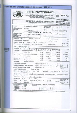 qnclecnrc@
4'4E                          "".'^*1fl.t;i"*ji.ryi'i:W*11**ffi'"          RE eeEl8'012
R!t/
  Irl                             r.t.2r.7e.r8.oo. n.ze.es.gii261
                                              rér6coor"*
                                                                wnnner.flEç
                                                                           I No
                               coNDrnoNsD'EXAMEN RADrocRÀpm
                                 Radiographic
                                           Examination
                                                     Conditions eæoor.st.s.ïir;i,ïli
 Affaifs                  N..C&I.OMO.S.IE4/981...                           Eprisssur ré€lle
 Prcject                                                                                                              ô ext.
                                                                            nàd thicknessi...--.2O.......mm           fi ô............,....mm
 Commandeusine            N'.8407,,...,....
 ":::::;,                                              Mstériau                                    Férritiqu€
                          No  ."'l'iùô;;;"ôËiiiliiiirr Mdteiat
                                   {,vrvfÀf ftÉ 5-
                                                   '3)9ço1'@J
                                                                                                   Feilitîc'  E       â,ii*;,ïq'"      tr
 !à:*: la plèce
 Repàre do
nem ma*:                                                                                         Aluminium   E        Autrg/orâel,.
                          ....,.....f1{i4,L,,:...Vâen,.plêÂxfr/fi
 Flepèr€ soudure                                                            R€pè16(s)
 w e l dm a r t :                                                                   soudeur{s}
                          ...,.E12O....,.,...                               Weldar
                                                                                 m4rk ts|,.,...,.,...,.,..,,,,.--
 - R ô y o n s XX Ê a v f J
               I                       Apparcil I Appsratus No                       Foyer maxilFocrc max.                                  mm
   TensionutiliséeI Voltage    used                 kV                               Ampérage/nreasrty                                  mA
 - R a y o n s T l l a a yI :tr,|92E
                               :Co6OE :AutrelOthcrrl
   Dimension
           sourc€ Sourcesr?a e x h: 3.00 x 2.OO
                 /        0l                                                                                                962.O       GBq
                                                     AclivitélActivitv
                                                                                                                            26.0            ci
                          AEF( I U4
 - C A S S E T T E: F o r m a t t O x 4 0 E tOffi                                                 Aultelothet     Ê                         C.
   Technfque              Simplllilrnlsingte ritm      tr       Techniqus doubla film       A     Autrelâtnar     E
                          Avanl I F:ont                     :
   Ecran sn pb. mmt:                                                 o El          0.027 n                o.1 tr                      o.2E
                          IntermédialreI lntarmediate:
  tcîcens ln pD. mm                                                  0 E         ZxO,O27 E           2xo.OS E                       2x0.1X[
                          Atrièrc I gsck                    :        oE            o.o27E               0.1 tr                        0.2 E
                .
  rltgs gn Db. mm/:
                    Avant I Front                                    0tr              ôr    f]            lEl                           2tr
  FilteB in pb. mm  Blocsç,a I Blocking                     :        O E
-- Techniques                                                                              1El            2 B                          4El
                       tposfiron source film] :
  Panofsmiqu6 I panorumic                       El Fifm par lilmlFitm by îitm              EI
  une paroi gxaminés I singte wa!! vtewing      Er Deux paroi examinées/Douôld ws, viewing LJ
                                                                                                                        Etlipss             tr
                                                                                                                         ElliDsis
 Contact extérigur I Contact outside                                                                                    Drins le plan E
                                                E Autrelother tr ..,,......,,,.......                                   ln plane
  Source distance film {ll            bO0.O0       mm
  ,f;i";i[rÆ::"8i7!:Àn;ni"yu" t|                23.0        mm              o exr./oD....0.00... mmx ep./rh 2o.o                       mm

  oeomoûtcsureharpæssi - t mm u o o n m m : F g < o . 2 [ E : 0 . 2 < F g < o . 3 o n : o . o o < F g < o . s o E : A u ï e t o t h e r o . o o m
  l f o - u - - - é - - q l in l i g
  Temps d€ poso I Exposure
                         time....Q,., n ...8..-. min ..-8O..s
- lQl : AFNOR    H 3 tr      HÂE--- '{BE-                                                                               Côté source E
  DIN FE         E       DrN E lo tso16 m 6 tso12 tl
                           AL                                                     lrso7E                 Position
                                                                                                                        Source side

  ASME           tr      Désignatlon        :                                                                           Côté Film
                                                                                                                        Film side
                                                                                                                                            tr

  rrccassrng             Manudl
                                                                                            AND
                                                Automâtic
    Bévélateur         G135                                       Tsmpératur€
    Develower                                                                               240C
                                                                   Temperaturc
    Révélateur         G335                                       Températur€
    Fixer                                                                                   240C
 