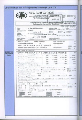 ^tÆr'.                          qnOrcffll(Ol{TROÉ
r_i       iil             r              Èrco..6utBducsroôzsoo._F@
  i-I*ù
       rt            ,
                         ^f     s.a.B.L.aucaptralDïedô.oinr-ncsesrrui{eq..i
                                                       .
                                        SrFtT : 352 3A 677 00OU CodoAP17{
                                                        .
                                                                                                                                       " o 9 9 E 1 8 . 0 1b
                                                                                                                                       N
                                                                                                                                             i l /1
         ll/-./                         Té1.21.79.16.00 Télécopiêur 21.28.q5.fi1        I   ô




  Affeire                      N..CJVI.OMO.S.{54198J....                           Eoaisseurr66lls                                         ô ext.
  Prcject                                                                          R à a t h i c k n e s:s. . . . . . 1 6 . . . . . .m m
                                                                                                                                     .     @ 4 . . . . . . . . . . . . . . .m r n
                                                                                                                                                                            ..
  Commands usino               N..84.07.....,....
  Shop ordel                                            a^                         Matériau                       Férritique -             Austénitique -
                                                                                                                                                        lJ
  Appareil
                                                          Matadal
                               ru"........1.!.1{1T..Y...Y.......                                                  Feftitic   lA            Austenitic
  Apparetug
                                     A uorrc clqrfftÊAa qtssolat)
  Repèrede la pièce                                                                                            Aluminium             Ll    Autre/otâsr .'
 Itêm mark :
  Repèr€ 6oudure
  Weld ms* :
  -RsyohsXlXBayEl                                                                                 Foysr maxi/Fæus msx.                                                   mm

     Tension utilisée I Vokageused                      kV                                        Ampéragg/nters/ay                                                      mA
  - R â y o n e Tt f R a y 8     :.1r192[E      :Co60 E                iAutrelothel
     Dimsnsion sourcs / source sr!e (1I O x h :         3.00           x 2.00

  . FILM AGFA GEVAERT
        :           D4
   - CASSETTEFormatl0 x 40 E 10 x 20
            :                                                          15x4OU                15x20
     Tachnlque            Simple rilmlstngte film            tr        Tschnlqus double film                IE      Avtrelother            E
                               Avant I Frût                       :         o El           o.o27
                                                                                               tr                                o.1 u                            o.2E
     Ecran en ob, mm/:
                               lntermédisirs I lntemediate i                otr          2xo.a27El                      2xo.o5El                           2 x 0 . 1E
     ScreeE in 'ob. mm
                               Arrière / Escr                     ;         o El           o.o27n                                0.1 El                           0.2 E
                               Avanl I Frcnt                      :                                                                   lEl                              2E
     Filtres en pb. mm/:
     Filtê6 in pb. mm    Blocaga I Blocklng                        :                                                                 2 E                               4tr
     Technlques                (position source film) :

     Panoramiqu€ I Panoramic                                  El Fifm per titmlFitm by tilm                                            E
                                                                                                                                                Etlipsg     U
      Une parol examinée I SingleWall vîewlng                 E Daux paroi examlnéeslDoubtewall viewing lJ                                      Ellipsis
                                                                                                                                                Dâns 16plan lJ
    Contact oxtérieur I Contaci outsida                                                                                                         ln plana

      Sourco distance lilm {1)
      Epaisseurradiographiéeréelle {1)                1 9.O        mm               O s x t . / O D . . . 0 . 0 0 . . .m m x € p . / t h 1 6 . 0
                                                                                                   .                                                                     mm
      Rea tchic knêss rudiogrcphiad
        I
      Flougéométrique n mm : Fg < O.2E:0.2
                       6                                          < F g < 0 . 3 O EI : 0.30 < Fg < o.5OEl i Auttylothct
                                                                                                                      0.O0mm
      Geomatdc ureharpness in mm
      TemFpsds pose I Exposurctima ....4.., n...Ê.... min .,.3O,. s
    - lol : AFNOB                                                                                                                                Côté sourc9
                                                                                                                                                 Source èide
      DIN FË         E          D t NA L E 1 0 t S O1 6 D t r6 l S O 1 2 E
                                                                                                                                                 Côté Fllm
      ASME           tr         Désignation       :                                                                                              Film sida
    - Dévgloppem8nt :  Manusl                                                        12 MN AGFA
      Processing       Manual
        Révélôteur    G135                                                 Tsmpérature                         24ëÆ,
                                                                           Temperature
         RzY,"li/l{;I
         Fixer
                    G33s                                                   Tompératurg
                                                                           Temperaturc
                                                                                                               240C
 