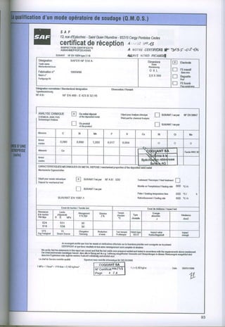 S A F
                                        -
                         13,rued EptuchesSahlOuen Aumlne 9531 Cergypontoise
                                                t      -    5             Cedex
                        certificatde réception A,.tur:r#
                                                    wzl3
                         INSPECTION CÉRTIFICATE
                         ABNAHMEpRuFzEUGNIs                                              A NOIRE CIRIIFIGTil 1"                         3495:a2ût)
                     sUlvAM NFENlm1rypo3.1B                                              4r&dw ÂroRD
                                                                                                   FtcARItll
  Déslgnation                       SAFERNF 510 A                                                                Dimonimg
  laado
      Mno                                                                                                                                 [|          etæroae
                                                                                                                   Shes
 li46ileûbezeichù[                                                                                               ^hnssutg
                                                                                                                  O X L                   Tl          Filmsssif
 Fabrication
         n'                         1000498                                                                                                           8so wiro
 Bâlchn'                                                                                                         2,5 X 350                l-l         Baguette
 Ferligung!.Nr                                                                                                                                        Rod
                                                                                                                                          I           mtou*
DêsigmllonnqmrliséorSlrndardized designallfi                                Obsemlion Remrl
                                                                                    /
Iyperùoz€idnsg
NFAsI                  NF EN 499. Ê 423 B 32 H5




 ANALY8E
       CHIMIQUE
 CHEMTCA|-
      Ar{AtYStS
                                    E       Du
                                             môtald+osô
                                            ol lhedepGil€d
                                                         mslal
                                                                                   Déporpdr^mlyechimq*
                                                                                   Wold p6d fd chêmicrl AnatFF
                                                                                                                       T-l       SUVANTrosper NFEN26817
 Schwoirs$rlAnetsô

                                    n       Duprcdult
                                            otlh€prcùcl                                                                fl        suvnrrr.sw
 élémonlg                                si               Mn               P                              Cu                Ni                Cl                Mo
 lên€ul
                        0.080           0,690             1,050           o,o'17    0,004
 cqEn                                                                                                                       B                 D                 o

 élém6nls                Co                                                                        lTFunnrs
                                                                                                   |.,+l.ffi:
                                                                                                                                                         Fqdl. WRCI

 GæUI
 cdlfl                                                                                                    spour$ktreren
                                                                                                                      lce3
                                                                                                                   $aiùàn Aô
 CARACIERISTIOUESMECANTOUESMETAT
                         OU    DEPOSE
                                    rrcchântcdprop€ril$ thedêr(sltod FH mld
                                                       ot
 ll€chanbd|s
          EigoMhafien

 Dépôtpqn€ssabmécaniq*                         SUtVANTrErp$ NFA01 OO0
                       fa                                                                          Trailômonl
                                                                                                           Thsmhw / Heâllr@ment
                                                                                                                                                l-l
 Dæsil lormæhsnicsl
                 l*l
                                                                                                   Monlé€ TompéGluto,H@lin! râte 000 .c/h
                                                                                                         on
                                       LJ      sutvANtlasps
                                                                                                   Pali6r S@kin€l€mp€Blùr€
                                                                                                        /                 lim6                  000 'c/               h
                       SUIVANT 1597.1
                             EN                                                                    Refroidi$emônl C@lirE.rh
                                                                                                                /                               000.c/h


                         E$ridoIractkn
                                     / T€Nib
                                           tæt                                                                  Ess.i do réliliêm /   t""l t*t
 Rôsirlam6             Limilê                                                   lmpi
                                         ÀIoUmdl                Sldclim                                              Enorgie
 â h lræli$           délrslicilé         A * ls)d                z%            d6r8is        Typ.                  aù6orbéo                          RérilbmÊ
 RM Mpa              R E M P 6                                                               d€nlaillo                  J                              Jldn2
         624                                  30
         618                                  30
    UIS                  YS              E|onoâlion            RBdrclm         T6l lempor    ,lolchtyp(
 Zo0Fglhked                                                                                                        lhpæl wl6                           hprcl
                      Sftæk G|@26        Dehtuilg               olar6          Prtllemper      tsGv              Kdhoch16qaô6[                         !torgh


                          & sdsigné dlilh $F lM l€! srlais sl vàir@ftil3 ellslués sw ls lormilursprécitôsMl conslgn&
                                                                                                                     3u lo prélql
                          CERïIF|CATal q@ loug résrjtat! .t tal slr6 roN€igmmql lqt @dol! gl sincèrc8.
    wo @ilify lhal lho slal€mdl! h lli! rffil et€ qræl andthtl DE 16l w€|dswde p6ps€d
                                                                                       rsldsd sd tælod io @rdsm withlhe rqgsdls   tu. mônliom€d.
    D€ I'hldzdchnsndenb.itâtittd hdmil. d6! cô-h B6tu9""t ii o.ù.iiàiÀii i--Ëffiù-un rËr.*rr"
                                                                                                  ""0 u"pnùtug€n in dæm w€*zdgnb M!6t0hd lhd
    &sr hro Erg€biisse   odori€lllictn woitoreAwkuff vollstafu u,a erirti"t sirtl
  Lê ch€ldr Soviæ ffitrôl. q6lilA               Signaturc ru mftôlo hfdm6ti(M in DIEUDC|û.|E

i MPr = 1Nmm'= 1/10tùar = 0,l0Zkgl/mmr
                                                          I coouANTSA I
                                                                                            I J'0.1û2kgto                                Dalo          GS/O|,/1999
                                                          llt'î*ritififfis-l
                                                                             I
                                                          [toe--.-r -/,t                                                                                        4fl
                                                                                                                                                                lz
 