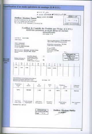 Aft!^/fxf    tf   v/5
                         A &0116cgRnFtcAR 3"-B* o 2
                                        F
  oertikon soudurc Fnnce&s,vÉ NonoPictr,Dl,
  Z.A.de    Courtaboeuf-Av. I'Océanie
                                 de
  B . P .1 1 4- 9 1 9 4 4 e s U t i sC é d e x
                         L                   A
       (1)
  Té1. 69 59 15 59 -Tétécopie: 64 46 07 56  (1)


                 Certilicat Conrrôte.S
                          de                  par
                     tNspncnoN
                             *nr      l_rygfLit |,Usine  (C.C.ptr.)
                                                    av raironv
                                   T,g[Æffioîrsret{
                                                           EN 10204 3.1.8

   Les Ulis, le 24.12.1958
   Date/ Datum
                                                                      Iype demétal d'apporg FilTlG (WlGwire)
                                                                       , ype ot fliler matal / Zusatzweûstoff
  clienr:CoQUANT
  Customer / Kunde :                                                  Désignationaqrn6slç;s1g. OE-SGZ
                                                                      I rade mark / Handelsname
         cde: s3z6 cM 54/eB
  È .jle
                                                                      N. Lot . 01395
  Réf..àla norme : DIN BOS9:W SG2_1y4254                              Lot N3 Chèrge Nr:
                                                                      Dimensions  .2.01000
  Kel toestandatd DIN EN i669 : W3Sil
                 .
                                                                      Size / @:


                         du métal déDosé                   fl
            .            ol dopositedmetal
                   o/o   rcines Schwêissgltt
          lhimique
  âlafy_.se
  vnemrcat anatysis      du produit
                         of frller metal ,/ product        K




C€ractéristkluesInécaniquesmétal déposé
Mecanical properlies depositod metal
                                                          EN fi204     2.2
Mechanische Gûtewede reines schweissgul

   ïempérahrre             R-                    R"                    A(sd)
     d'essai             N/mm]
       "c                                      N/mmr                     oh



                                               > 420                    >22




  Test Temp.     I Tensite strenath       yield slress
  Probe Temp                                                      Elongation
                 I Zugtestig*éit          Slreckgrenze                                                          Ileat treatment
                                                                   Dehnung
KennblattTùV : 5671.01
                                                                                                                     w.B.




                                                                                                                                  l
 