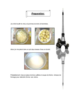 Preparation:
Je ai fait bouillir le chou et pommes de terre et tranchées.
Alors j’ai mis placé dans un pot deux tasses d’eau on de lait.
Préalablement mise en place de trois cuilléres â soupe de farine et tasse de
fromage pour atteindre former une créme.
 