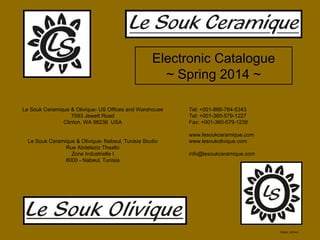 Electronic Catalogue
~ Spring 2014 ~
Le Souk Ceramique & Olivique- US Offices and Warehouse
7593 Jewett Road
Clinton, WA 98236 USA
Le Souk Ceramique & Olivique- Nabeul, Tunisia Studio
Rue Abdelaziz Thaalbi
Zone Industrielle I
8000 - Nabeul, Tunisia
Edition: 2014-6
Tel: +001-866-784-5343
Tel: +001-360-579-1227
Fax: +001-360-579-1238
www.lesoukceramique.com
www.lesoukolivique.com
info@lesoukceramique.com
 