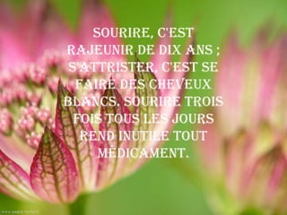 Sourire, c'est
rajeunir de dix ans ;
 s'attrister, c'est se
  faire des cheveux
blancs. Sourire trois
  fois tous les jours
   rend inutile tout
      médicament.
 
