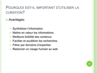 POURQUOI EST-IL IMPORTANT D’UTILISER LA 
CURATION? 
 Avantages: 
 Synthétiser l’information 
 Mettre en valeur les informations 
 Meilleure lisibilité des contenus 
 Faciliter et accélérer les recherches 
 Filtrer par domaine d’expertise 
 Redonner un visage humain au web 
11 
 