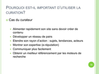 POURQUOI EST-IL IMPORTANT D’UTILISER LA 
CURATION? 
 Cas du curateur 
 Alimenter rapidement son site sans devoir créer de 
contenu 
 Développer un réseau de pairs 
 Etendre son rayon d’action : sujets, tendances, acteurs 
 Montrer son expertise (e-réputation) 
 Communiquer plus facilement 
 Obtenir un meilleur référencement par les moteurs de 
recherche 
12 
 