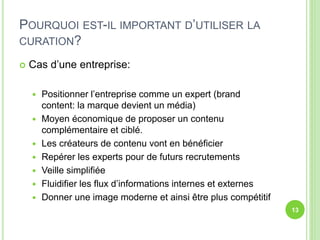 POURQUOI EST-IL IMPORTANT D’UTILISER LA 
CURATION? 
 Cas d’une entreprise: 
 Positionner l’entreprise comme un expert (brand 
content: la marque devient un média) 
 Moyen économique de proposer un contenu 
complémentaire et ciblé. 
 Les créateurs de contenu vont en bénéficier 
 Repérer les experts pour de futurs recrutements 
 Veille simplifiée 
 Fluidifier les flux d’informations internes et externes 
 Donner une image moderne et ainsi être plus compétitif 
13 
 