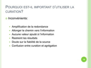 POURQUOI EST-IL IMPORTANT D’UTILISER LA 
CURATION? 
 Inconvénients: 
 Amplification de la redondance 
 Allonger le chemin vers l’information 
 Aucune valeur ajouté à l’information 
 Restreint les résultats 
 Doute sur la fiabilité de la source 
 Confusion entre curation et agrégation 
14 
 