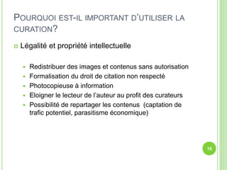 POURQUOI EST-IL IMPORTANT D’UTILISER LA 
CURATION? 
 Légalité et propriété intellectuelle 
 Redistribuer des images et contenus sans autorisation 
 Formalisation du droit de citation non respecté 
 Photocopieuse à information 
 Eloigner le lecteur de l’auteur au profit des curateurs 
 Possibilité de repartager les contenus (captation de 
trafic potentiel, parasitisme économique) 
15 
 