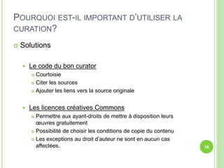 POURQUOI EST-IL IMPORTANT D’UTILISER LA 
CURATION? 
 Solutions 
 Le code du bon curator 
 Courtoisie 
 Citer les sources 
 Ajouter les liens vers la source originale 
 Les licences créatives Commons 
 Permettre aux ayant-droits de mettre à disposition leurs 
oeuvres gratuitement 
 Possibilité de choisir les conditions de copie du contenu 
 Les exceptions au droit d’auteur ne sont en aucun cas 
affectées. 16 
 