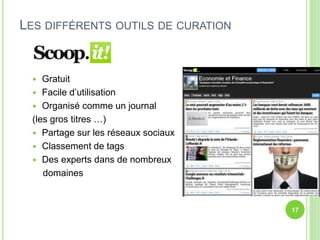 LES DIFFÉRENTS OUTILS DE CURATION 
 Gratuit 
 Facile d’utilisation 
 Organisé comme un journal 
(les gros titres …) 
 Partage sur les réseaux sociaux 
 Classement de tags 
 Des experts dans de nombreux 
domaines 
17 
 