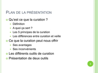 PLAN DE LA PRÉSENTATION 
 Qu’est ce que la curation ? 
 Définition 
 A quoi ça sert ? 
 Les 5 principes de la curation 
 Les différences entre curation et veille 
 Ce que la curation peut nous offrir 
 Ses avantages 
 Ses inconvénients 
 Les différents outils de curation 
 Présentation de deux outils 
2 
 