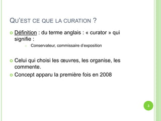 QU’EST CE QUE LA CURATION ? 
 Définition : du terme anglais : « curator » qui 
signifie : 
 Conservateur, commissaire d’exposition 
 Celui qui choisi les oeuvres, les organise, les 
commente. 
 Concept apparu la première fois en 2008 
3 
 
