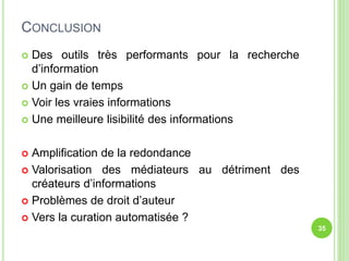 CONCLUSION 
 Des outils très performants pour la recherche 
d’information 
 Un gain de temps 
 Voir les vraies informations 
 Une meilleure lisibilité des informations 
 Amplification de la redondance 
 Valorisation des médiateurs au détriment des 
créateurs d’informations 
 Problèmes de droit d’auteur 
 Vers la curation automatisée ? 
35 
 