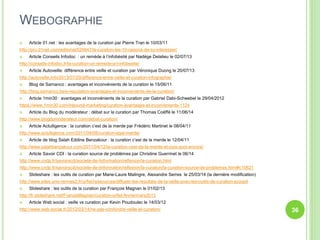 WEBOGRAPHIE 
 Article 01.net : les avantages de la curation par Pierre Tran le 10/03/11 
http://pro.01net.com/editorial/529947/la-curation-les-10-raisons-de-sy-interesser/ 
 Article Conseils Infodoc : un remède à l’infobésité par Nadège Delalieu le 02/07/13 
http://conseils-infodoc.fr/la-curation-un-remede-a-l-infobesite/ 
 Article Autoveille: différence entre veille et curation par Véronique Duong le 20/07/13 
http://autoveille.info/2013/07/20/difference-entre-veille-et-curation-infographie/ 
 Blog de Samanco : avantages et inconvénients de la curation le 15/06/11 
http://blog.samanco.be/e-reputation-avantages-et-inconvenients-de-la-curation/ 
 Article 1min30 : avantages et inconvénients de la curation par Gabriel Dabi-Schwebel le 29/04/2012 
https://www.1min30.com/inbound-marketing/curation-avantages-et-inconvenients-1124 
 Article du Blog du modérateur : débat sur la curation par Thomas Coëffé le 11/06/14 
http://www.blogdumoderateur.com/debat-curation/ 
 Article Actulligence : la curation c’est de la merde par Frédéric Martinet le 08/04/11 
http://www.actulligence.com/2011/04/08/curation-egal-merde/ 
 Article de blog Salah Eddine Benzakour : la curation c’est de la merde le 12/04/11 
http://www.salahbenzakour.com/2011/04/12/la-curation-cest-de-la-merde-et-puis-quoi-encore/ 
 Article Savoir CDI : la curation source de problèmes par Christine Guerrinet le 06/14 
http://www.cndp.fr/savoirscdi/societe-de-linformation/reflexion/la-curation.html 
http://www.cndp.fr/savoirscdi/societe-de-linformation/reflexion/la-curation/la-curation-source-de-problemes.html#c10621 
 Slideshare : les outils de curation par Marie-Laure Malingre, Alexandre Serres le 25/03/14 (la dernière modification) 
http://www.sites.univ-rennes2.fr/urfist/ressources/diffuser-les-resultats-de-la-veille-avec-les-outils-de-curation-scoopit 
 Slideshare : les outils de la curation par François Magnan le 01/02/13 
http://fr.slideshare.net/FranoisMagnan/curation-urfist-fevriermars2013 
 Article Web social : veille vs curation par Kevin Poudoulec le 14/03/12 
http://www.web-social.fr/2012/03/14/ne-pas-confondre-veille-et-curation/ 36 
 